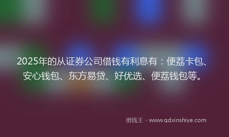 2025年的从证券公司借钱有利息有：便荔卡包、安心钱包、东方易贷、好优选、便荔钱包等。