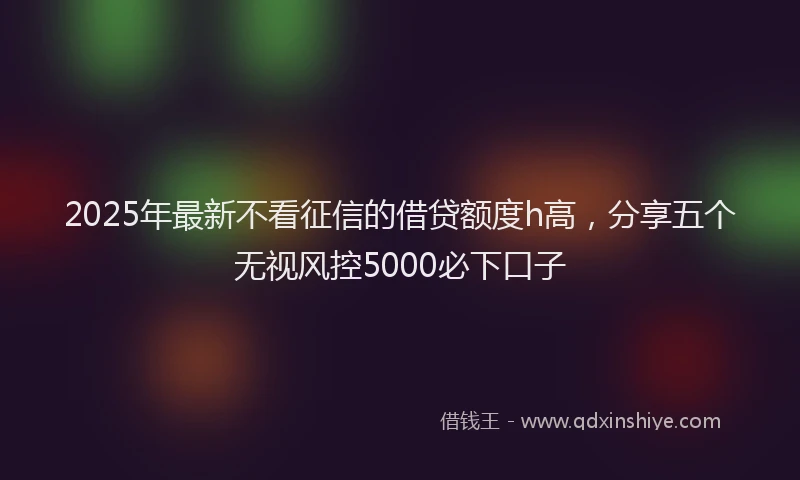 2025年最新不看征信的借贷额度h高，分享五个无视风控5000必下口子