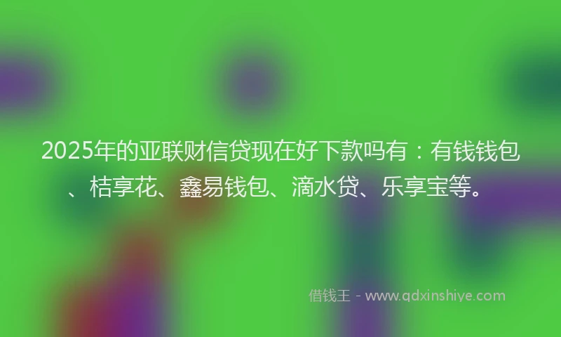 2025年的亚联财信贷现在好下款吗有：有钱钱包、桔享花、鑫易钱包、滴水贷、乐享宝等。