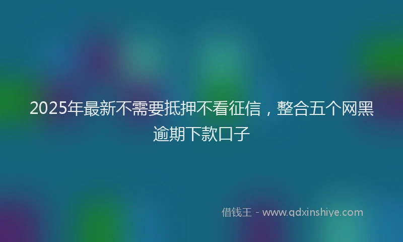 2025年最新不需要抵押不看征信，整合五个网黑逾期下款口子