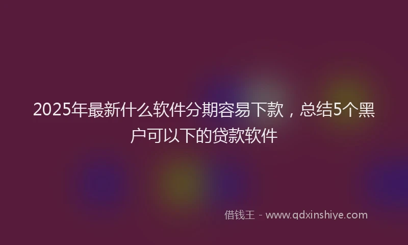 2025年最新什么软件分期容易下款，总结5个黑户可以下的贷款软件