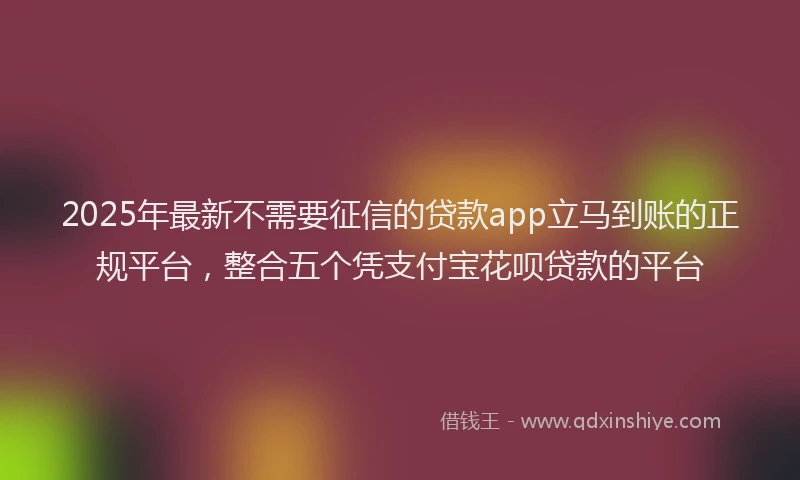 2025年最新不需要征信的贷款app立马到账的正规平台，整合五个凭支付宝花呗贷款的平台