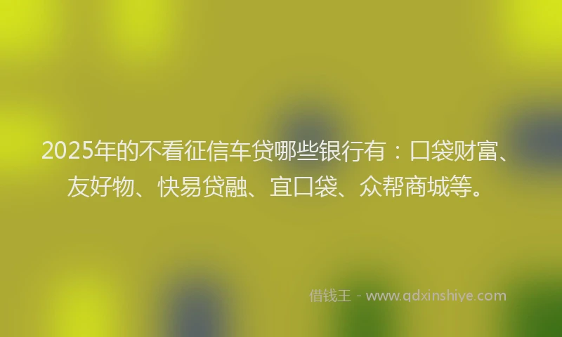 2025年的不看征信车贷哪些银行有：口袋财富、友好物、快易贷融、宜口袋、众帮商城等。