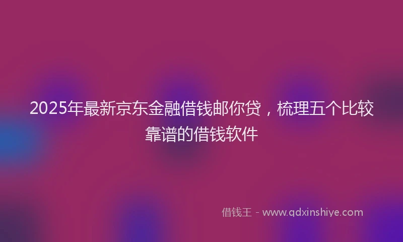 2025年最新京东金融借钱邮你贷，梳理五个比较靠谱的借钱软件