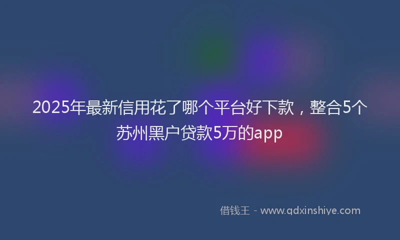 2025年最新信用花了哪个平台好下款，整合5个苏州黑户贷款5万的app