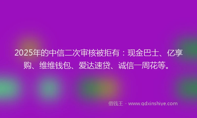 2025年的中信二次审核被拒有：现金巴士、亿享购、维维钱包、爱达速贷、诚信一周花等。
