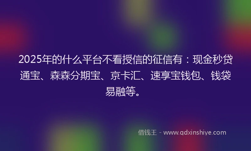 2025年的什么平台不看授信的征信有：现金秒贷通宝、森森分期宝、京卡汇、速享宝钱包、钱袋易融等。