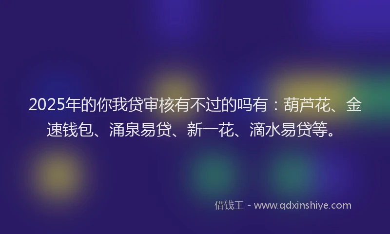 2025年的你我贷审核有不过的吗有：葫芦花、金速钱包、涌泉易贷、新一花、滴水易贷等。