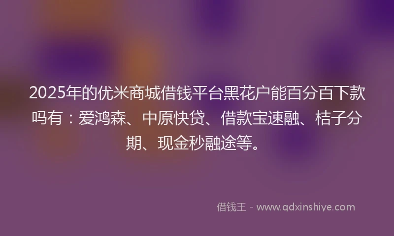 2025年的优米商城借钱平台黑花户能百分百下款吗有：爱鸿森、中原快贷、借款宝速融、桔子分期、现金秒融途等。