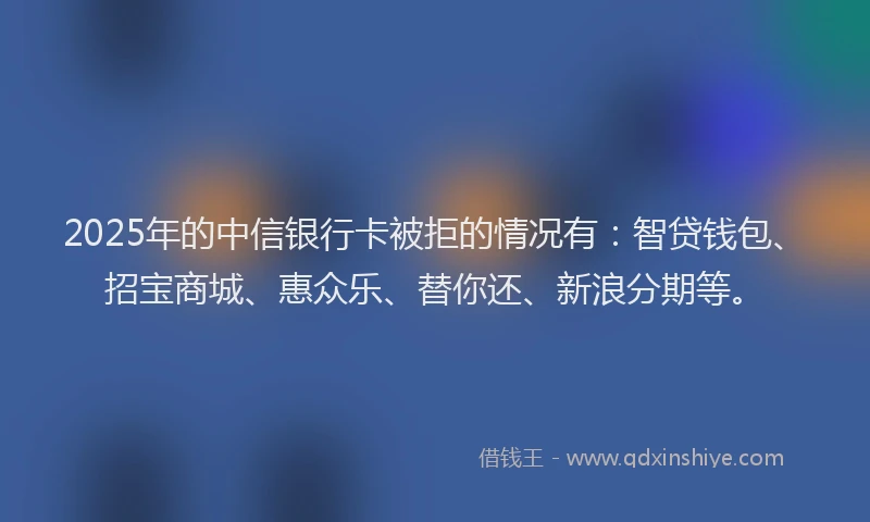 2025年的中信银行卡被拒的情况有：智贷钱包、招宝商城、惠众乐、替你还、新浪分期等。