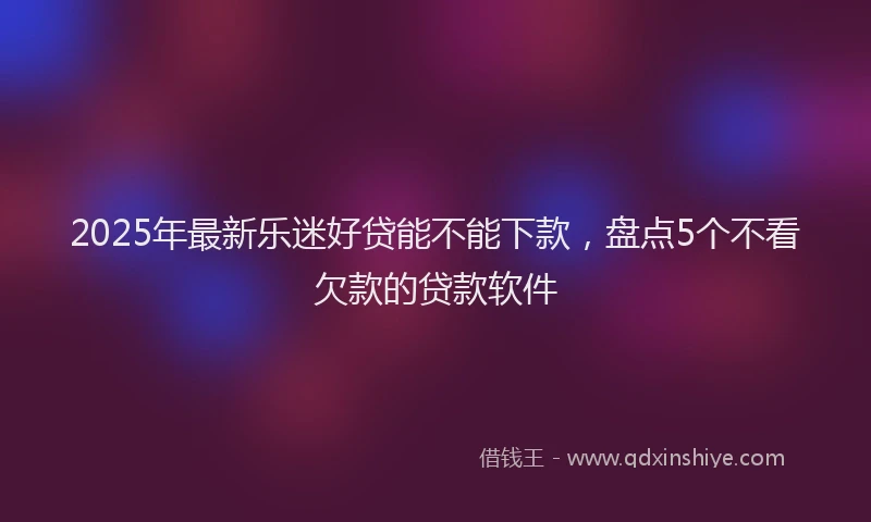 2025年最新乐迷好贷能不能下款，盘点5个不看欠款的贷款软件