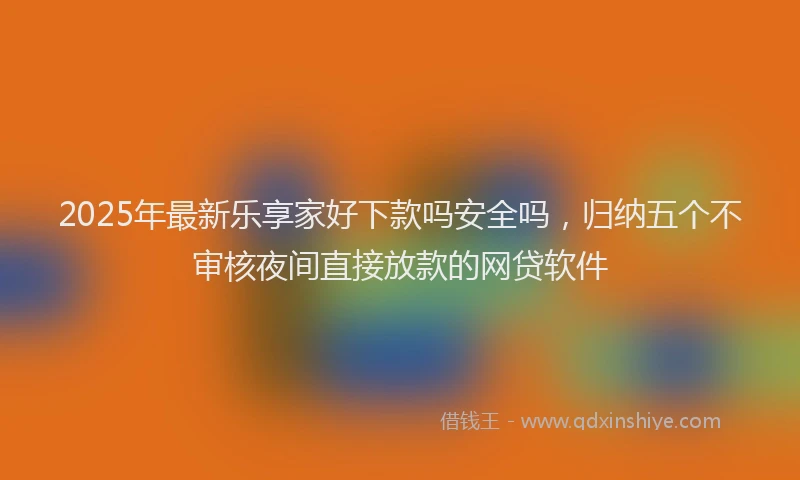 2025年最新乐享家好下款吗安全吗，归纳五个不审核夜间直接放款的网贷软件