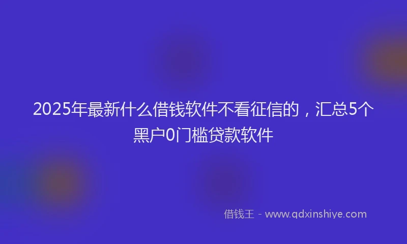 2025年最新什么借钱软件不看征信的，汇总5个黑户0门槛贷款软件
