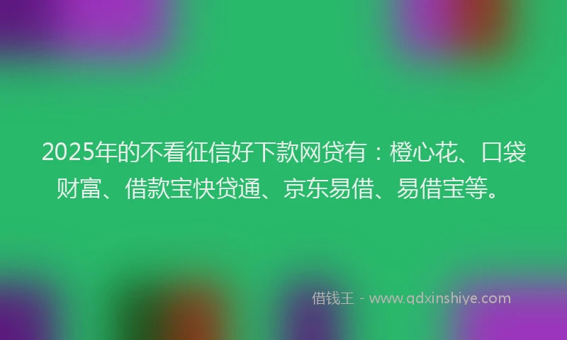 2025年的不看征信好下款网贷有：橙心花、口袋财富、借款宝快贷通、京东易借、易借宝等。