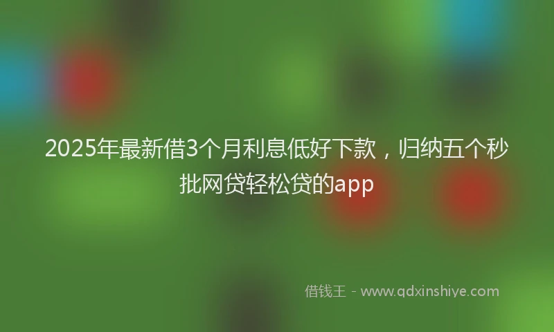 2025年最新借3个月利息低好下款，归纳五个秒批网贷轻松贷的app