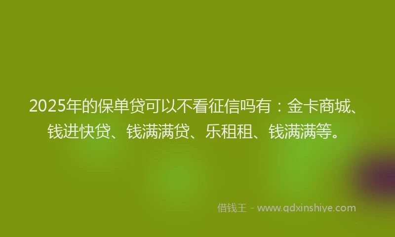 2025年的保单贷可以不看征信吗有：金卡商城、钱进快贷、钱满满贷、乐租租、钱满满等。