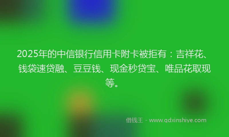 2025年的中信银行信用卡附卡被拒有：吉祥花、钱袋速贷融、豆豆钱、现金秒贷宝、唯品花取现等。