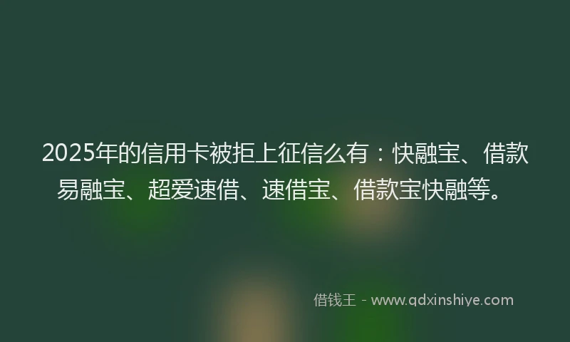 2025年的信用卡被拒上征信么有：快融宝、借款易融宝、超爱速借、速借宝、借款宝快融等。