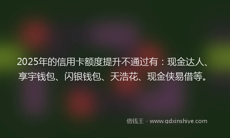 2025年的信用卡额度提升不通过有：现金达人、享宇钱包、闪银钱包、天浩花、现金侠易借等。