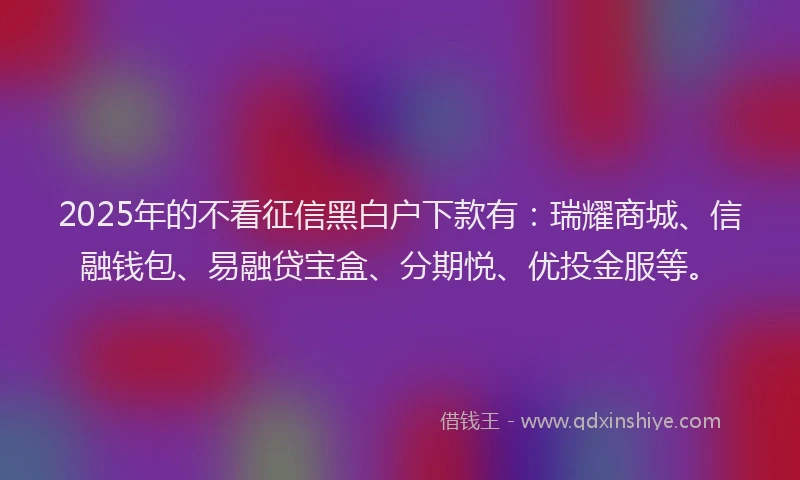2025年的不看征信黑白户下款有：瑞耀商城、信融钱包、易融贷宝盒、分期悦、优投金服等。