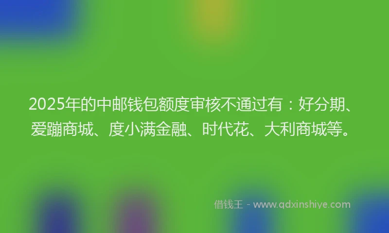 2025年的中邮钱包额度审核不通过有：好分期、爱蹦商城、度小满金融、时代花、大利商城等。