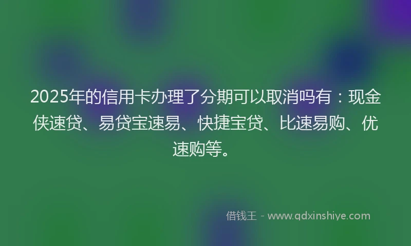 2025年的信用卡办理了分期可以取消吗有：现金侠速贷、易贷宝速易、快捷宝贷、比速易购、优速购等。