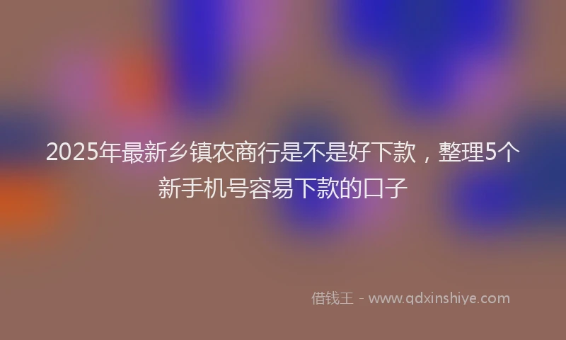 2025年最新乡镇农商行是不是好下款，整理5个新手机号容易下款的口子