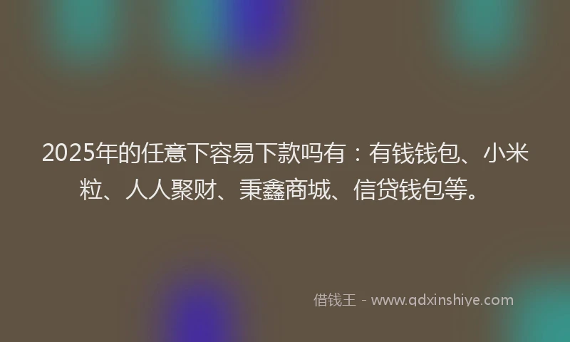 2025年的任意下容易下款吗有：有钱钱包、小米粒、人人聚财、秉鑫商城、信贷钱包等。