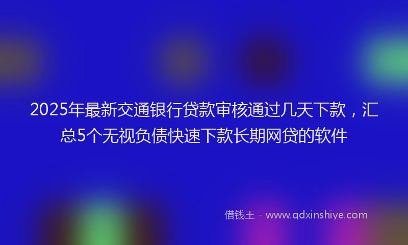 2025年最新交通银行贷款审核通过几天下款，汇总5个无视负债快速下款长期网贷的软件
