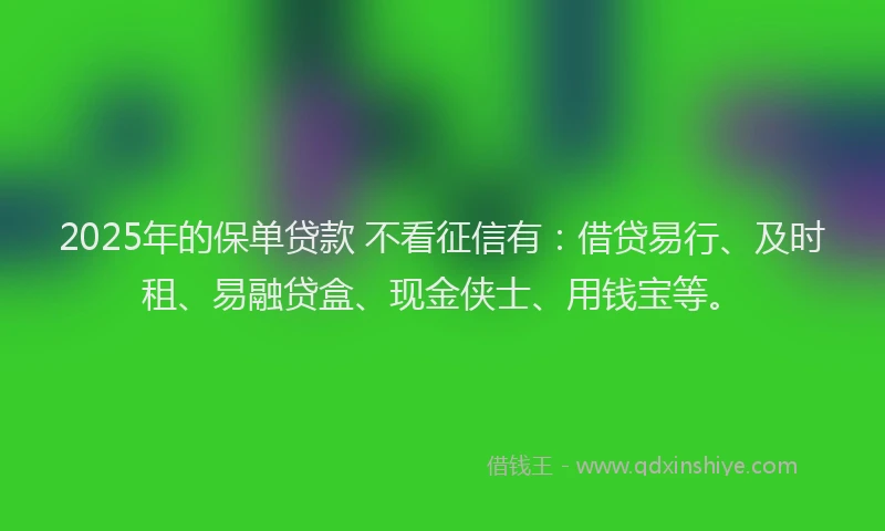 2025年的保单贷款 不看征信有：借贷易行、及时租、易融贷盒、现金侠士、用钱宝等。