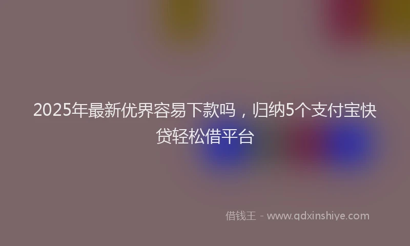 2025年最新优界容易下款吗，归纳5个支付宝快贷轻松借平台