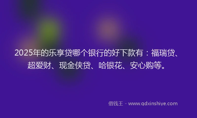 2025年的乐享贷哪个银行的好下款有：福瑞贷、超爱财、现金侠贷、哈银花、安心购等。