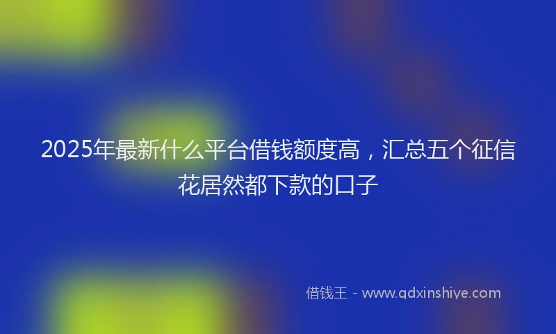 2025年最新什么平台借钱额度高，汇总五个征信花居然都下款的口子