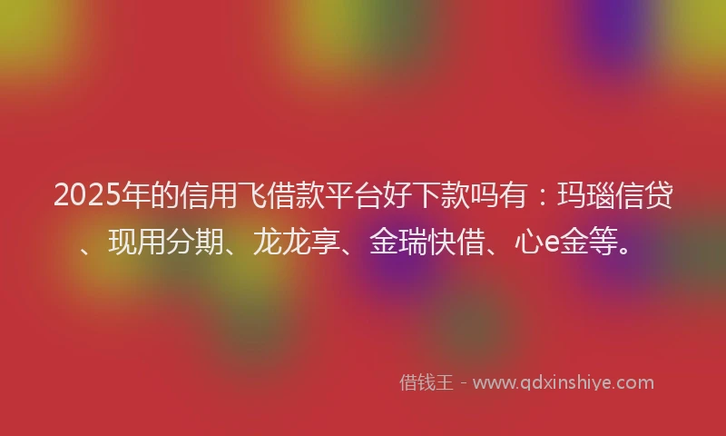 2025年的信用飞借款平台好下款吗有：玛瑙信贷、现用分期、龙龙享、金瑞快借、心e金等。