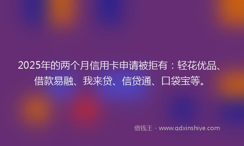 2025年的两个月信用卡申请被拒有：轻花优品、借款易融、我来贷、信贷通、口袋宝等。