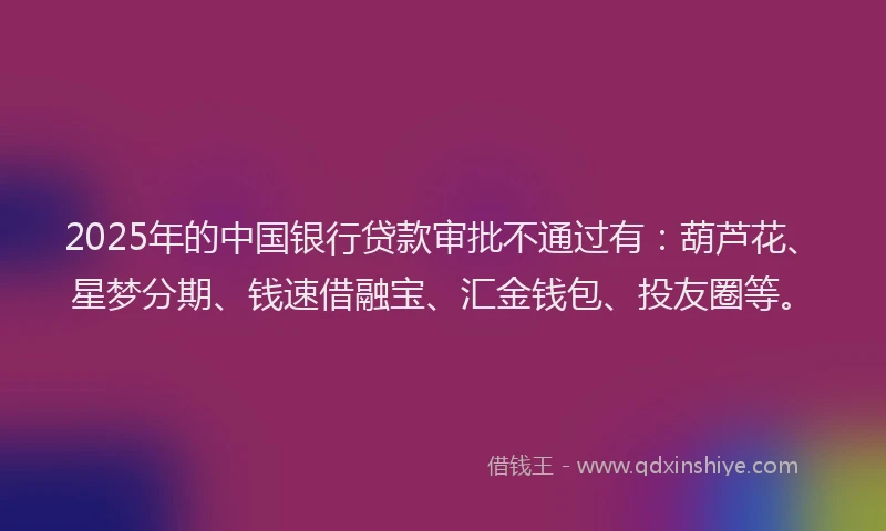 2025年的中国银行贷款审批不通过有：葫芦花、星梦分期、钱速借融宝、汇金钱包、投友圈等。