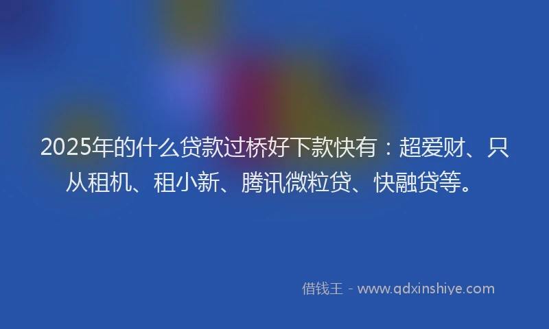 2025年的什么贷款过桥好下款快有：超爱财、只从租机、租小新、腾讯微粒贷、快融贷等。