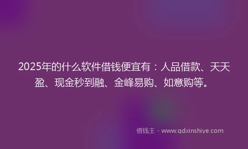 2025年的什么软件借钱便宜有：人品借款、天天盈、现金秒到融、金峰易购、如意购等。