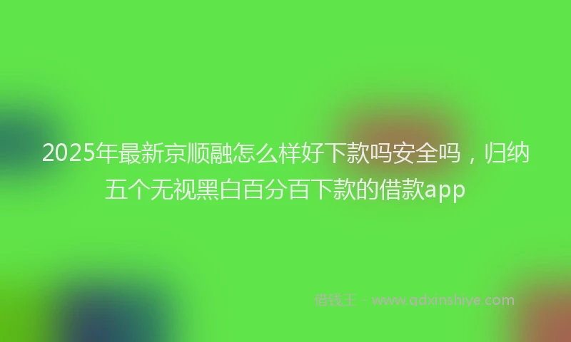 2025年最新京顺融怎么样好下款吗安全吗，归纳五个无视黑白百分百下款的借款app