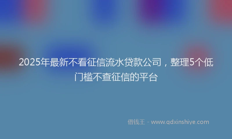 2025年最新不看征信流水贷款公司，整理5个低门槛不查征信的平台