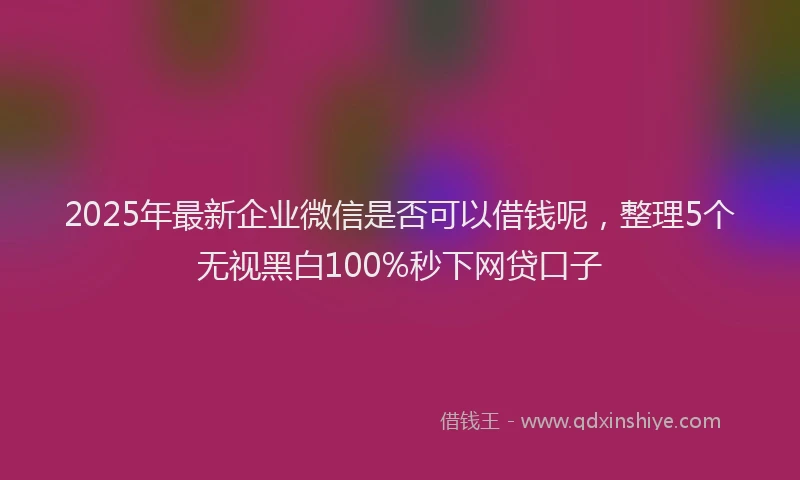 2025年最新企业微信是否可以借钱呢，整理5个无视黑白100%秒下网贷口子