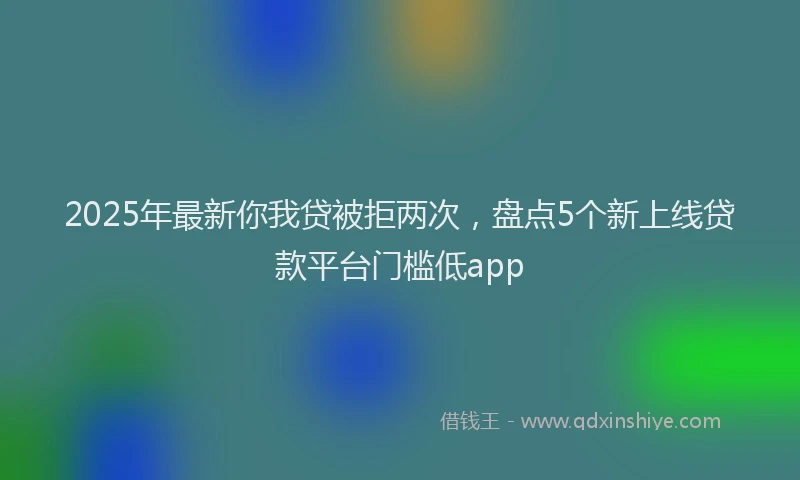 2025年最新你我贷被拒两次，盘点5个新上线贷款平台门槛低app