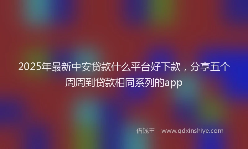 2025年最新中安贷款什么平台好下款，分享五个周周到贷款相同系列的app