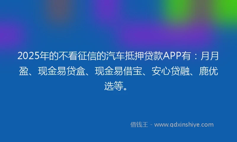 2025年的不看征信的汽车抵押贷款APP有：月月盈、现金易贷盒、现金易借宝、安心贷融、鹿优选等。