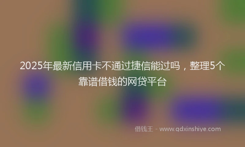 2025年最新信用卡不通过捷信能过吗，整理5个靠谱借钱的网贷平台