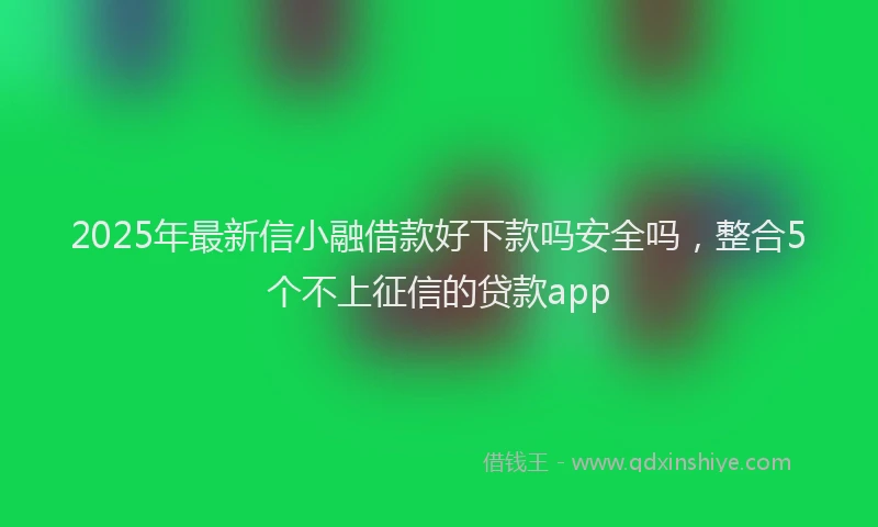 2025年最新信小融借款好下款吗安全吗，整合5个不上征信的贷款app