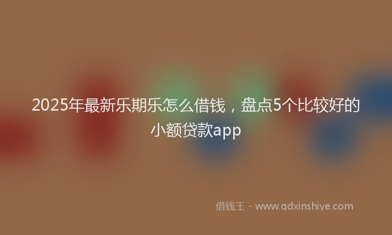 2025年最新乐期乐怎么借钱，盘点5个比较好的小额贷款app