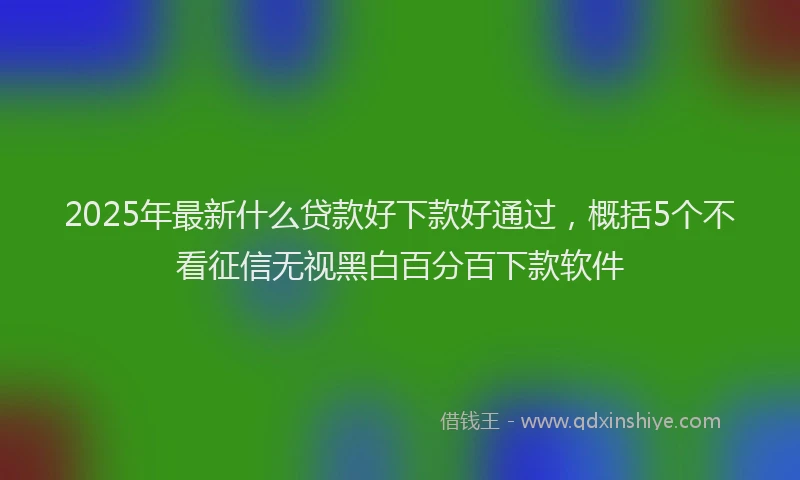 2025年最新什么贷款好下款好通过，概括5个不看征信无视黑白百分百下款软件