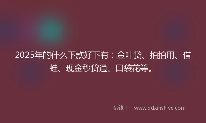 2025年的什么下款好下有：金叶贷、拍拍用、借蛙、现金秒贷通、口袋花等。
