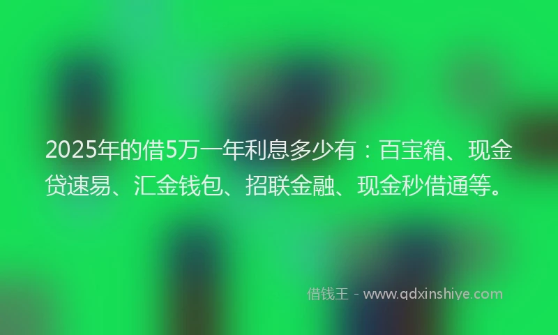2025年的借5万一年利息多少有：百宝箱、现金贷速易、汇金钱包、招联金融、现金秒借通等。